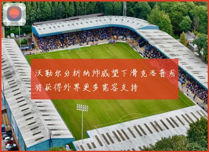 沃勒尔分析纳帅威望下滑克洛普或将获得外界更多宽容支持