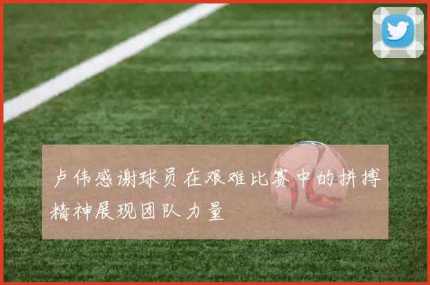 卢伟感谢球员在艰难比赛中的拼搏精神展现团队力量
