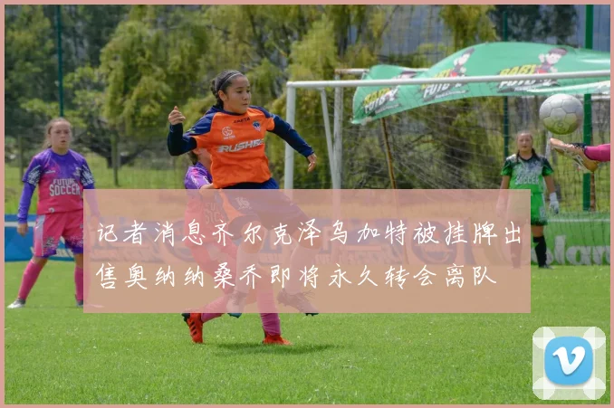 记者消息齐尔克泽乌加特被挂牌出售奥纳纳桑乔即将永久转会离队
