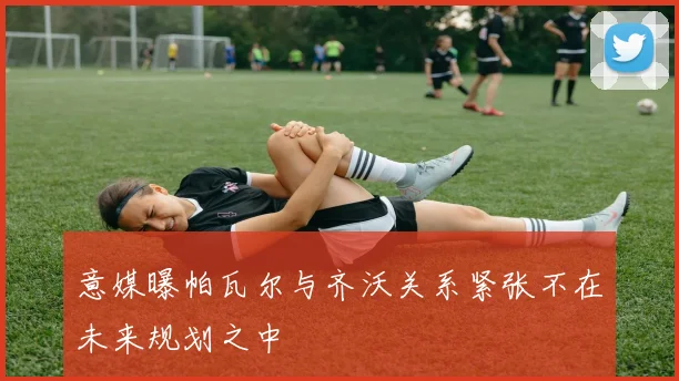 意媒曝帕瓦尔与齐沃关系紧张不在未来规划之中
