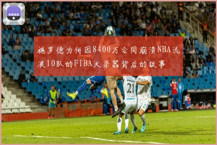 施罗德为何因8400万合同崩溃NBA流浪10队的FIBA大杀器背后的故事
