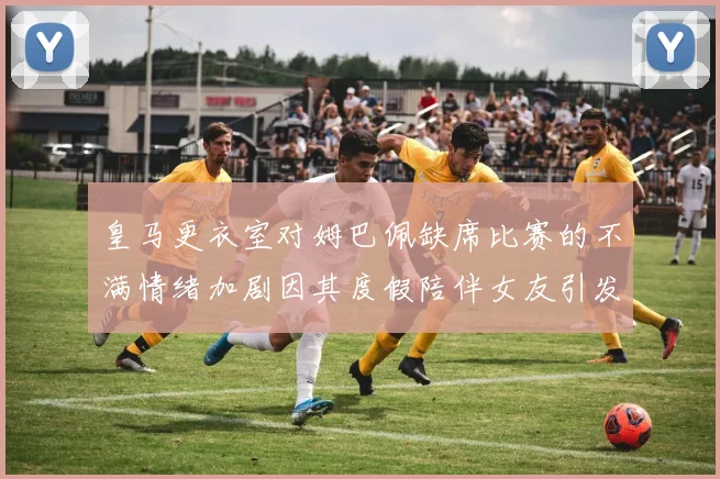 皇马更衣室对姆巴佩缺席比赛的不满情绪加剧因其度假陪伴女友引发争议