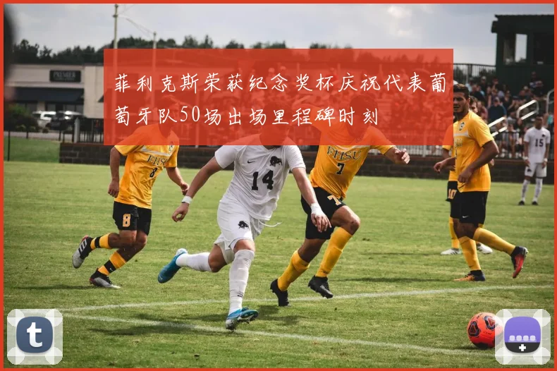 菲利克斯荣获纪念奖杯庆祝代表葡萄牙队50场出场里程碑时刻