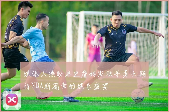 媒体人热盼库里詹姆斯联手勇士期待NBA新篇章的娱乐盛宴