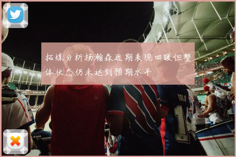 拓媒分析杨瀚森近期表现回暖但整体状态仍未达到预期水平