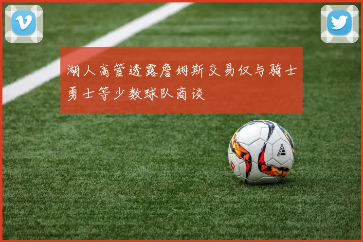 湖人高管透露詹姆斯交易仅与骑士勇士等少数球队商谈
