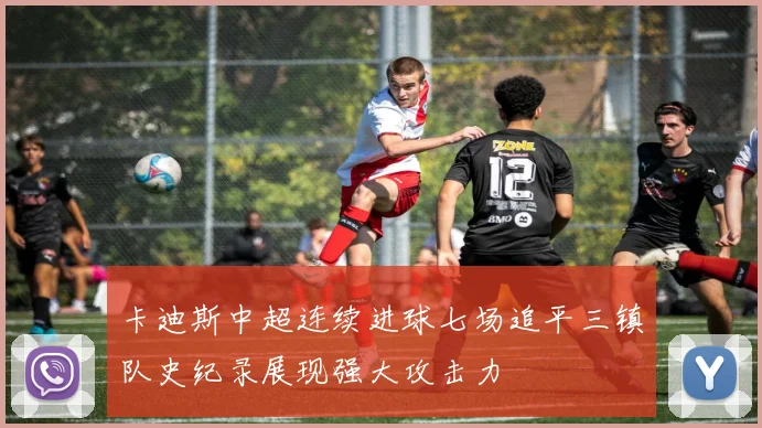 卡迪斯中超连续进球七场追平三镇队史纪录展现强大攻击力