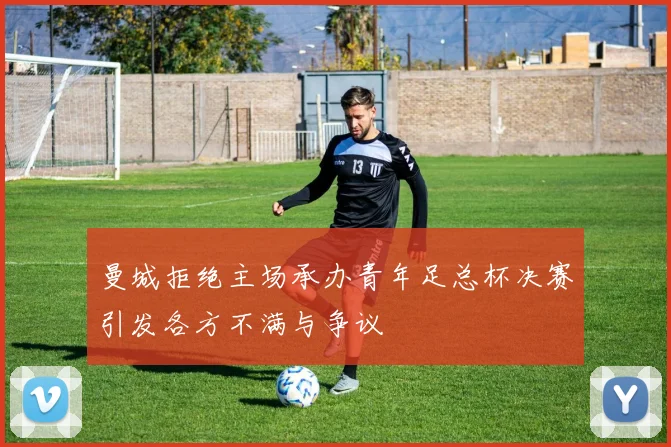 曼城拒绝主场承办青年足总杯决赛引发各方不满与争议