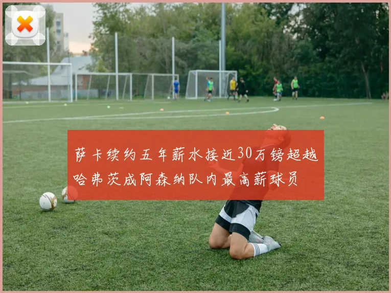 萨卡续约五年薪水接近30万镑超越哈弗茨成阿森纳队内最高薪球员