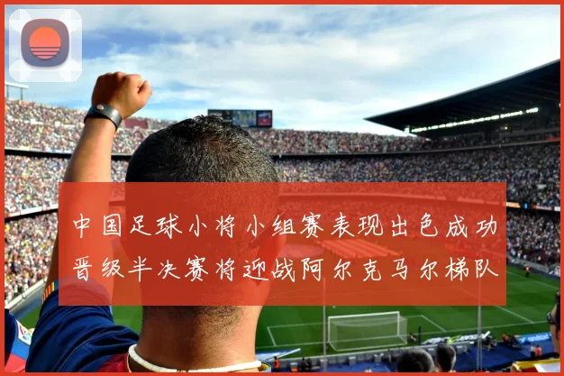 中国足球小将小组赛表现出色成功晋级半决赛将迎战阿尔克马尔梯队