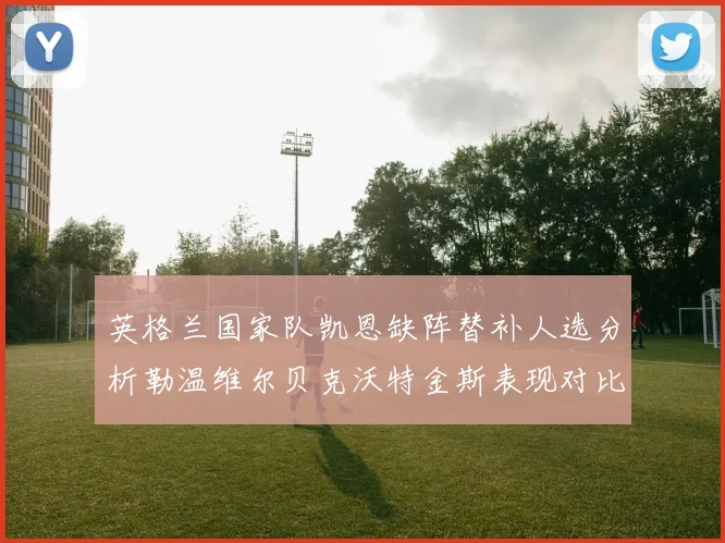英格兰国家队凯恩缺阵替补人选分析勒温维尔贝克沃特金斯表现对比