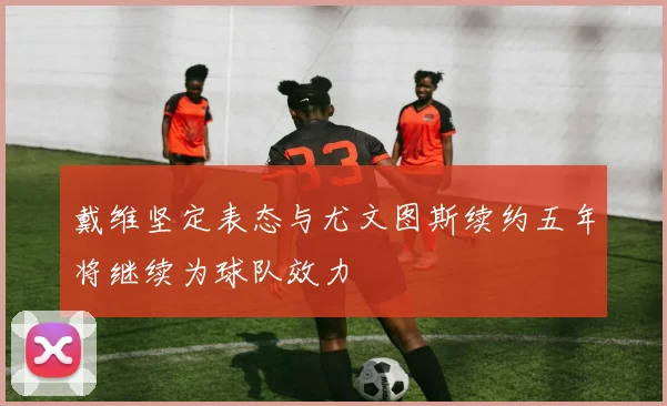 戴维坚定表态与尤文图斯续约五年将继续为球队效力
