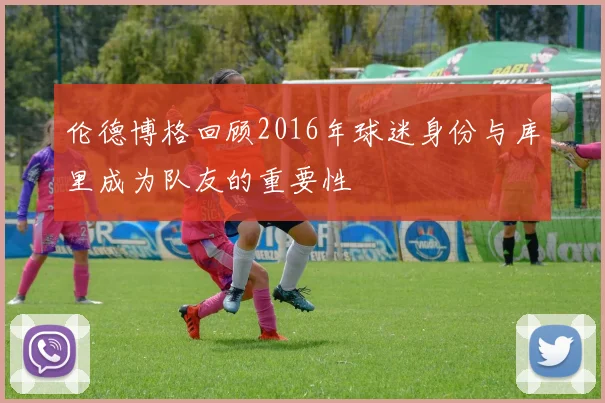 伦德博格回顾2016年球迷身份与库里成为队友的重要性