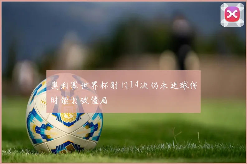 奥利塞世界杯射门14次仍未进球何时能打破僵局