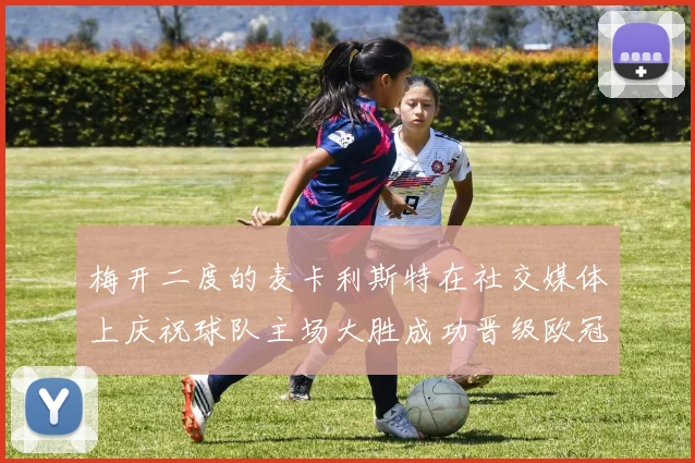 梅开二度的麦卡利斯特在社交媒体上庆祝球队主场大胜成功晋级欧冠16强