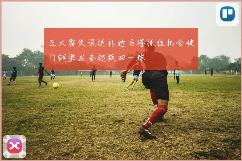 王大雷失误送礼迪马塔抓住机会破门铜梁龙奋起扳回一球