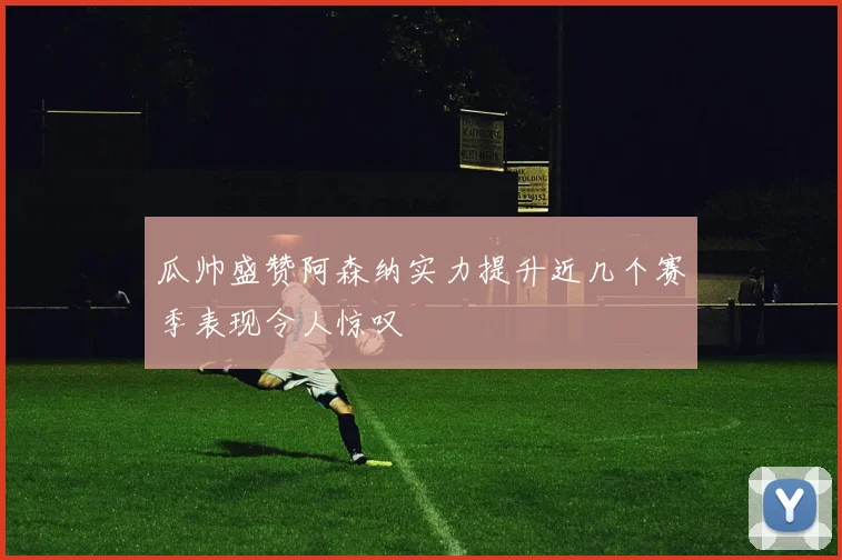 瓜帅盛赞阿森纳实力提升近几个赛季表现令人惊叹