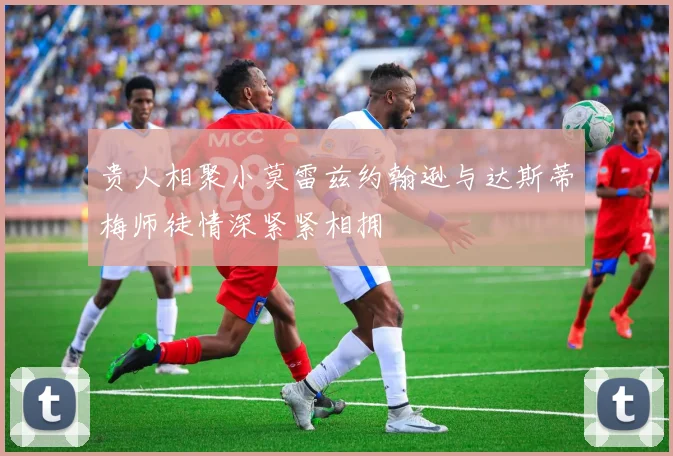 贵人相聚小莫雷兹约翰逊与达斯蒂梅师徒情深紧紧相拥