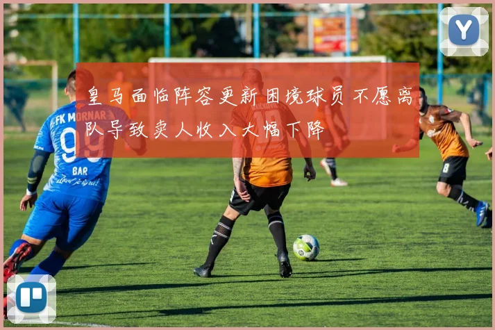 皇马面临阵容更新困境球员不愿离队导致卖人收入大幅下降