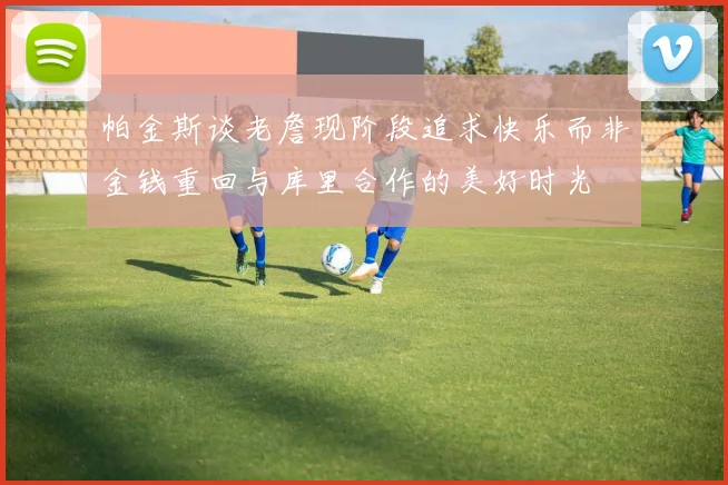 帕金斯谈老詹现阶段追求快乐而非金钱重回与库里合作的美好时光