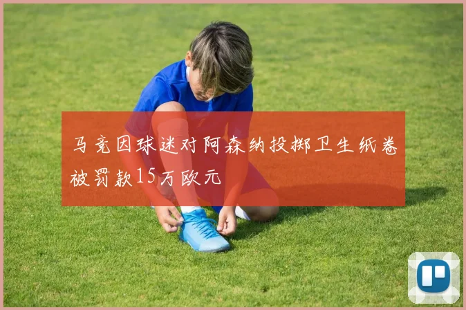 马竞因球迷对阿森纳投掷卫生纸卷被罚款15万欧元