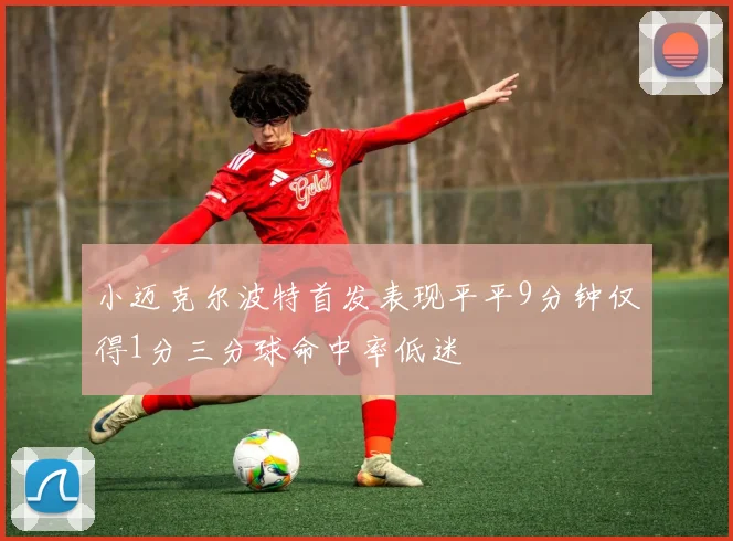 小迈克尔波特首发表现平平9分钟仅得1分三分球命中率低迷